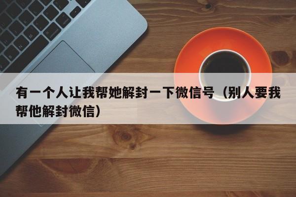 微信封号-有一个人让我帮她解封一下微信号（别人要我帮他解封微信）(1)