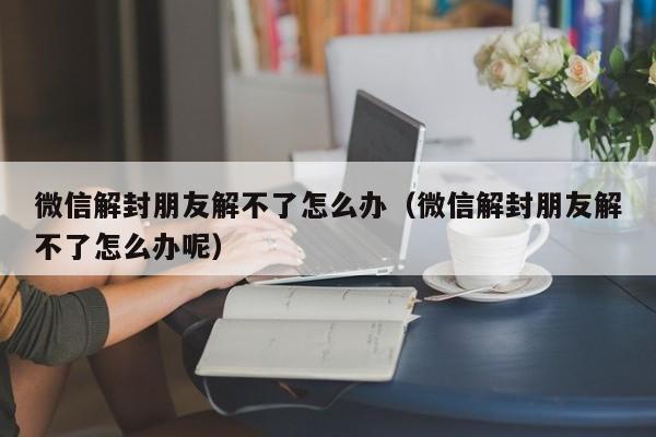 微信解封-微信解封朋友解不了怎么办（微信解封朋友解不了怎么办呢）(1)