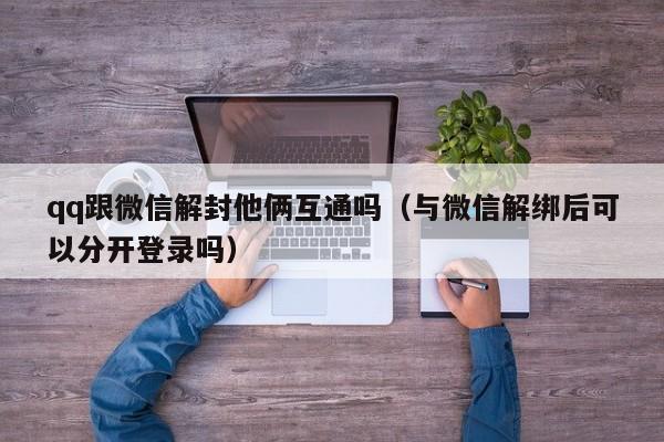 微信辅助-qq跟微信解封他俩互通吗（与微信解绑后可以分开登录吗）(1)