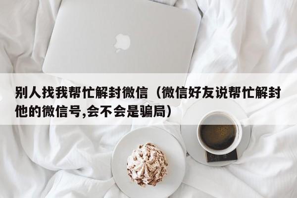 微信辅助-别人找我帮忙解封微信（微信好友说帮忙解封他的微信号,会不会是骗局）(1)