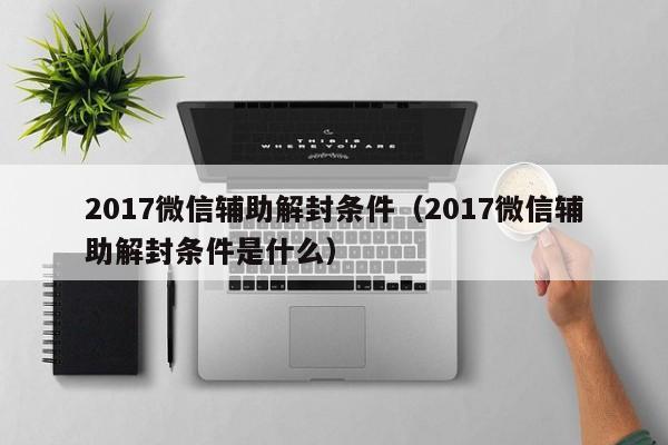 微信解封-2017微信辅助解封条件（2017微信辅助解封条件是什么）(1)