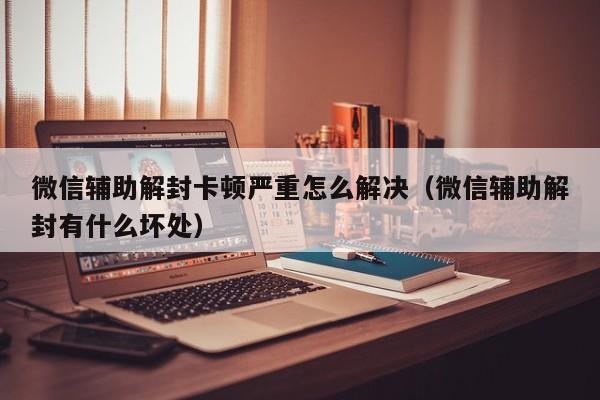 预加保号-微信辅助解封卡顿严重怎么解决（微信辅助解封有什么坏处）(1)