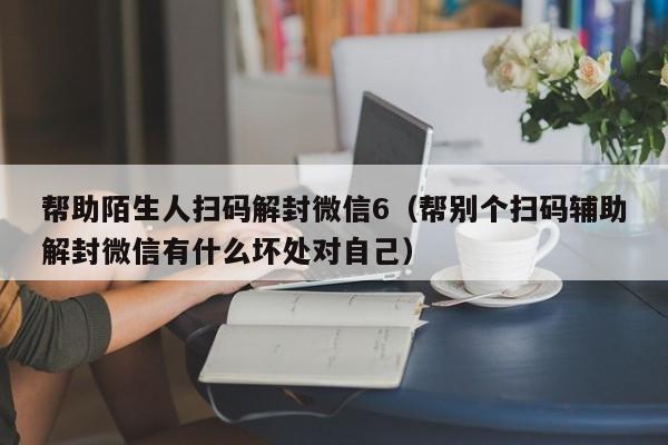 微信注册-帮助陌生人扫码解封微信6（帮别个扫码辅助解封微信有什么坏处对自己）(1)