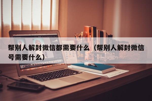 微信注册-帮别人解封微信都需要什么（帮别人解封微信号需要什么）(1)