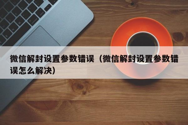 微信解封-微信解封设置参数错误（微信解封设置参数错误怎么解决）(1)