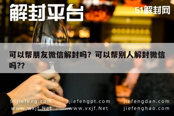 微信辅助-可以帮朋友微信解封吗？可以帮别人解封微信吗?？(1)