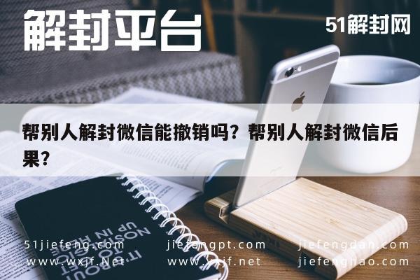 微信辅助-帮别人解封微信能撤销吗？帮别人解封微信后果？(1)