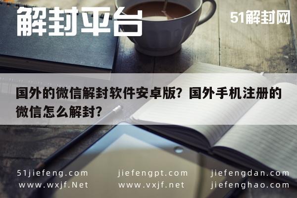 微信封号-国外的微信解封软件安卓版？国外手机注册的微信怎么解封？(1)